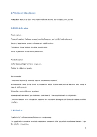 3
2.7 Incidents et accidents
Perforation sternale et plaie avec éventuellement atteinte des vaisseaux sous jacents
2.8 Rôle infirmier
Avant examen :
Prévenir le patient Expliquer en quoi consiste l'examen, son intérêt, le déroulement.
Rassurer la personne sur ses craintes et ses appréhensions.
Constantes: pouls, tension artérielle, température.
Placer la personne en décubitus dorsal strict.
Pendant examen :
Veiller à ce que la personne ne bouge pas.
Assister le médecin si besoin.
Après examen :
Comprimer le point de ponction avec un pansement compressif.
Acheminer les lames ou les tubes au laboratoire Noter examen dans dossier de soins avec heure et
type de prélèvement.
Réinstaller confortablement le patient.
Surveiller dans les heures qui suivent les constantes et l'état du pansement: si saignement.
Conseiller le repos au lit si le patient présente des trouble de la coagulation · S'enquérir de recueillir les
résultats.
2.9 Résultat
En général, c'est l'examen cytologique qui est demandé.
On apprécie la richesse de la moelle: déserte ou pauvre ou riche Regarde le nombre de blastes, s'il y a
des cellules étrangères...
 