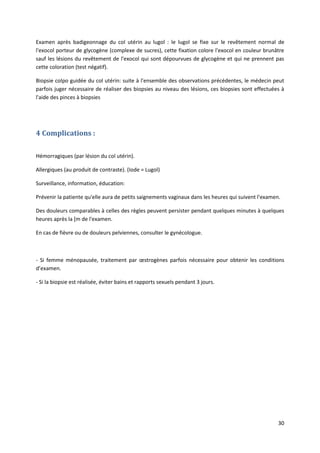30
Examen après badigeonnage du col utérin au lugol : le lugol se fixe sur le revêtement normal de
l'exocol porteur de glycogène (complexe de sucres), cette fixation colore l'exocol en couleur brunâtre
sauf les lésions du revêtement de l'exocol qui sont dépourvues de glycogène et qui ne prennent pas
cette coloration (test négatif).
Biopsie colpo guidée du col utérin: suite à l'ensemble des observations précédentes, le médecin peut
parfois juger nécessaire de réaliser des biopsies au niveau des lésions, ces biopsies sont effectuées à
l'aide des pinces à biopsies
4 Complications :
Hémorragiques (par lésion du col utérin).
Allergiques (au produit de contraste). (Iode = Lugol)
Surveillance, information, éducation:
Prévenir la patiente qu'elle aura de petits saignements vaginaux dans les heures qui suivent l'examen.
Des douleurs comparables à celles des règles peuvent persister pendant quelques minutes à quelques
heures après la [m de l'examen.
En cas de fièvre ou de douleurs pelviennes, consulter le gynécologue.
- Si femme ménopausée, traitement par œstrogènes parfois nécessaire pour obtenir les conditions
d’examen.
- Si la biopsie est réalisée, éviter bains et rapports sexuels pendant 3 jours.
 