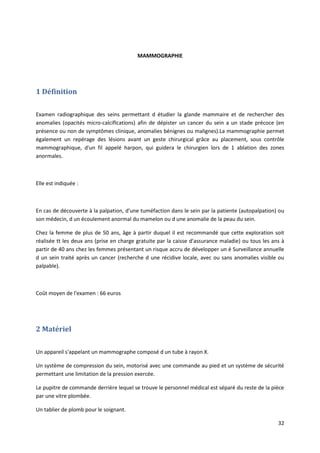 32
MAMMOGRAPHIE
1 Définition
Examen radiographique des seins permettant d étudier la glande mammaire et de rechercher des
anomalies (opacités micro-calcifIcations) afin de dépister un cancer du sein a un stade précoce (en
présence ou non de symptômes clinique, anomalies bénignes ou malignes).La mammographie permet
également un repérage des lésions avant un geste chirurgical grâce au placement, sous contrôle
mammographique, d'un fil appelé harpon, qui guidera le chirurgien lors de 1 ablation des zones
anormales.
Elle est indiquée :
En cas de découverte à la palpation, d'une tuméfaction dans le sein par la patiente (autopalpation) ou
son médecin, d un écoulement anormal du mamelon ou d une anomalie de la peau du sein.
Chez la femme de plus de 50 ans, âge à partir duquel il est recommandé que cette exploration soit
réalisée tt les deux ans (prise en charge gratuite par la caisse d'assurance maladie) ou tous les ans à
partir de 40 ans chez les femmes présentant un risque accru de développer un é Surveillance annuelle
d un sein traité après un cancer (recherche d une récidive locale, avec ou sans anomalies visible ou
palpable).
Coût moyen de l'examen : 66 euros
2 Matériel
Un appareil s'appelant un mammographe composé d un tube à rayon X.
Un système de compression du sein, motorisé avec une commande au pied et un système de sécurité
permettant une limitation de la pression exercée.
Le pupitre de commande derrière lequel se trouve le personnel médical est séparé du reste de la pièce
par une vitre plombée.
Un tablier de plomb pour le soignant.
 