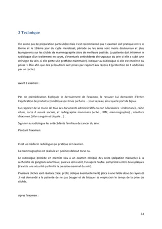33
3 Technique
Il n existe pas de préparation particulière mais il est recommandé que 1 examen soit pratiqué entre le
8ieme et le 13ième jour du cycle menstruel, période ou les seins sont moins douloureux et plus
transparents sur les clichés de mammographie alors de meilleurs qualités. La patiente doit informer le
radiologue d'un traitement en cours, d'éventuels antécédents chirurgicaux du sein si elle a subit une
chirurgie du sein, si elle porte une prothèse mammaire). Indiquer au radiologue si elle est enceinte ou
pense 1 être afin que des précautions soit prises par rapport aux rayons X (protection de 1 abdomen
par un cache).
Avant 1 examen :
Pas de prémédication Expliquer le déroulement de l'examen, la rassurer Lui demander d'éviter
l'application de produits cosmétiques (crèmes parfums ....) sur la peau, ainsi que le port de bijoux.
Lui rappeler de se munir de tous ses documents administratifs ou non nécessaires : ordonnance, carte
vitale, carte d assuré sociale, et radiographie mammaire (echo , IRM, mammographie) , résultats
d'examen (bilan sanguin et biopsie ...) .
Signaler au radiologue les antécédents familiaux de cancer du sein.
Pendant l’examen:
C est un médecin radiologue qui pratique cet examen.
La mammographie est réalisée en position debout torse nu.
Le radiologue procède en premier lieu à un examen clinique des seins (palpation manuelle) à la
recherche de ganglions anormaux, puis les seins sont, l'un après l'autre, comprimés entre deux plaques
(il existe une sécurité qui limite la pression maximal du sein).
Plusieurs clichés sont réalisés (face, profil, oblique éventuellement) grâce à une faible dose de rayons X
.Il est demandé a la patiente de ne pas bouger et de bloquer sa respiration le temps de la prise du
clichés.
Apres l’examen :
 