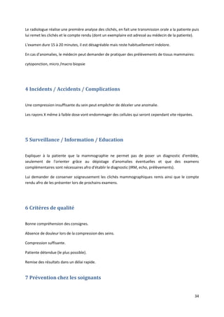 34
Le radiologue réalise une première analyse des clichés, en fait une transmission orale a la patiente puis
lui remet les clichés et le compte rendu (dont un exemplaire est adressé au médecin de la patiente).
L'examen dure 15 à 20 minutes, il est désagréable mais reste habituellement indolore.
En cas d'anomalies, le médecin peut demander de pratiquer des prélèvements de tissus mammaires:
cytoponction, micro /macro biopsie
4 Incidents / Accidents / Complications
Une compression insuffisante du sein peut empêcher de déceler une anomalie.
Les rayons X même à faible dose vont endommager des cellules qui seront cependant vite réparées.
5 Surveillance / Information / Education
Expliquer à la patiente que la mammographie ne permet pas de poser un diagnostic d'emblée,
seulement de l'orienter grâce au dépistage d'anomalies éventuelles et que des examens
complémentaires sont nécessaires afro d'établir le diagnostic (IRM, echo, prélèvements).
Lui demander de conserver soigneusement les clichés mammographiques remis ainsi que le compte
rendu afro de les présenter lors de prochains examens.
6 Critères de qualité
Bonne compréhension des consignes.
Absence de douleur lors de la compression des seins.
Compression suffisante.
Patiente détendue (le plus possible).
Remise des résultats dans un délai rapide.
7 Prévention chez les soignants
 