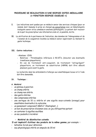 PROCEDURE DE REALISATION D'UNE BIOPSIE OSTEO-MEDULLAIRE
(« PONCTION BIOPSIE OSSEUSE »)
I. Les indications sont posées par un médecin senior des services cliniques (pour un
malade dont ilassume la prise en charge) en concertation avec un hématologiste
biologiste senior et/ou unmédecin anatomo-pathologiste. Le patient doit recevoir
de la part du prescripteur une information orale et, si possible, écrite.
II. La vérification de la pertinence de l’indication, des données de l'hémogramme et de
l'examen de la coagulation incombe au médecin senior supervisant ou réalisant le
geste technique.
III. Contre-indications :
- Absolues : CIVD
- Relatives : Thrombopénie inférieure à 50.109
/L (discuter une éventuelle
transfusion plaquettaire),
- En cas de traitement anti-coagulant, de traitement "antiagrégant"
plaquettaire, un traitement de substitution (HBPM) doit être débuté
plusieurs jours avant le geste.
La recherche dans les antécédents d'allergie aux anesthésiques locaux et à l'iode
doit être demandée.
IV. Technique :
A. Matériel
- un plateau à ponction
- un champ stérile
- un champ non stérile
- des gants stériles
- des compresses stériles
- une seringue de 10 cc stérile et une aiguille sous-cutanée (orange) pour
anesthésie éventuelle à la xylocaïne
- un pansement compressif (Méfix°, Elastoplast...)
- un bon de prescription d’examen avec un jeu d’étiquettes patient
- un container à aiguilles souillées
- un sac poubelle à incinérer
¬ Matériel de désinfection cutanée
Il est impératif d’utiliser des produits de la même gamme, par exemple :
- bétadine Scrub pour détersion
- eau physiologique stérile en ampoule de 20 ml
 