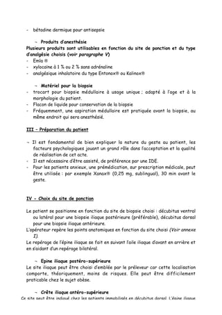 - bétadine dermique pour antisepsie
¬ Produits d’anesthésie
Plusieurs produits sont utilisables en fonction du site de ponction et du type
d’analgésie choisis (voir paragraphe V)
- Emla ®
- xylocaïne à 1 % ou 2 % sans adrénaline
- analgésique inhalatoire du type Entonox® ou Kalinox®
¬ Matériel pour la biopsie
- trocart pour biopsie médullaire à usage unique ; adapté à l’age et à la
morphologie du patient.
- Flacon de liquide pour conservation de la biopsie
- Fréquemment, une aspiration médullaire est pratiquée avant la biopsie, au
même endroit qui sera anesthésié.
III – Préparation du patient
¬ Il est fondamental de bien expliquer la nature du geste au patient, les
facteurs psychologiques jouant un grand rôle dans l’acceptation et la qualité
de réalisation de cet acte.
- Il est nécessaire d’être assisté, de préférence par une IDE.
- Pour les patients anxieux, une prémédication, sur prescription médicale, peut
être utilisée : par exemple Xanax® (0,25 mg, sublingual), 30 min avant le
geste.
IV - Choix du site de ponction
Le patient se positionne en fonction du site de biopsie choisi : décubitus ventral
ou latéral pour une biopsie iliaque postérieure (préférable), décubitus dorsal
pour une biopsie iliaque antérieure.
L’opérateur repère les points anatomiques en fonction du site choisi (Voir annexe
I).
Le repérage de l’épine iliaque se fait en suivant l’aile iliaque d’avant en arrière et
en s’aidant d’un repérage bilatéral.
¬ Epine iliaque postéro-supérieure
Le site iliaque peut être choisi d’emblée par le préleveur car cette localisation
comporte, théoriquement, moins de risques. Elle peut être difficilement
praticable chez le sujet obèse.
¬ Crête iliaque antéro-supérieure
Ce site peut être indiqué chez les patients immobilisés en décubitus dorsal. L’épine iliaque
 