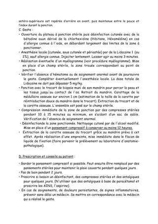antéro-supérieure est repérée d’arrière en avant, puis maintenue entre le pouce et
l’index durant la ponction.
C. Geste :
• Ouverture du plateau à ponction stérile puis désinfection cutanée avec de la
bétadine ouun dérivé de la chlorhexidine (Hibitane, Héxomédine) en cas
d'allergie connue à l'iode, en débordant largement des limites de la zone à
ponctionner.
• Anesthésie locale (cutanée, sous cutanée et périostée) par de la Lidocaïne 1 (ou
2%), sauf allergie connue. Injecter lentement. Laisser agir au moins 3 minutes.
• Réalisation éventuelle d'un myélogramme (voir procédure myélogramme). Mise
en place d'un champ stérile, la zone trouée correspondant au point de
ponction.
• Vérifier l'absence d'hématome ou de saignement anormal avant de poursuivre
le geste. Compléter éventuellement l'anesthésie locale. La dose totale de
Lidocaïne ne doit pas dépasser 5 mg/kg.
• Ponction avec le trocart de biopsie muni de son mandrin pour percer la peau et
les tissus jusqu'au contact de l'os. Retrait du mandrin. Carottage de la
médullaire osseuse sur environ 1 cm (estimation de la taille de la carotte par
réintroduction douce du mandrin dans le trocart). Extraction du trocart et de
la carotte osseuse. L'ensemble est posé sur le champ stérile.
• Compression immédiate de la zone de ponction par des compresses stériles
pendant 10 à 15 minutes au minimum, en s’aidant d’un sac de sable.
Vérification de l'absence de saignement anormal.
• Désinfectionde la zone ponctionnée. Nettoyage cutané par de l'alcool modifié.
Mise en place d'un pansement compressif à conserver au moins 12 heures.
• Extraction de la carotte osseuse du trocart grâce au mandrin prévu à cet
effet. Après réalisation d'une empreinte, mise immédiate dans le flacon de
liquide de fixation (faire parvenir le prélèvement au laboratoire d'anatomie-
pathologique).
D. Prescription et conseils au patient :
• Garder le pansement compressif si possible. Peut ensuite être remplacé par des
pansements stériles pour maintenir la plaie couverte pendant quelques jours.
• Pas de bain pendant 2 jours.
• Prescrire si besoin un désinfectant, des compresses stériles et des antalgiques
pour quelques jours. (N'utiliser que des antalgiques à base de paracétamol et
proscrire les AINS, l'aspirine).
• En cas de saignements, de douleurs persistantes, de signes inflammatoires,
prévenir sans délai un médecin. Se mettre en correspondance avec le médecin
qui a réalisé le geste.
 