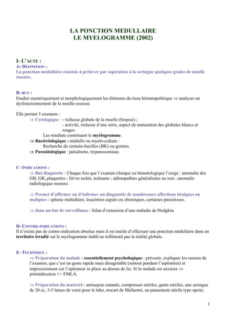LA PONCTION MEDULLAIRE
LE MYELOGRAMME (2002)
I- L’ACTE :
A- DÉFINITION :
La ponction médullaire consiste à prélever par aspiration à la seringue quelques grains de moelle
osseuse.
B- BUT :
Etudier numériquement et morphologiquement les éléments du tissu hématopoïétique ⇒ analyser un
dysfonctionnement de la moelle osseuse.
Elle permet 3 examens :
⇒ Cytologique : - richesse globale de la moelle (biopsie) ;
- activité, richesse d’une série, aspect de maturation des globules blancs et
rouges.
Les résultats constituent le myélogramme.
⇒ Bactériologique : médullo ou myelo-culture :
Recherche de certains bacilles (BK) ou germes.
⇒ Parasitologique : paludisme, trypanosomiase.
C- INDICATIONS :
⇒ But diagnostic : Chaque fois que l’examen clinique ou hématologique l’exige : anomalie des
GB, GR, plaquettes ; fièvre isolée, traînante ; adénopathies généralisées ou non ; anomalie
radiologique osseuse.
⇒ Permet d’affirmer ou d’infirmer un diagnostic de nombreuses affections bénignes ou
malignes : aplasie médullaire, leucémies aiguës ou chroniques, certaines parasitoses.
⇒ dans un but de surveillance : bilan d’extension d’une maladie de Hodgkin.
D- CONTRE-INDICATIONS :
Il n’existe pas de contre-indication absolue mais il est inutile d’effectuer une ponction médullaire dans un
territoire irradié car le myélogramme établi ne reflèterait pas la réalité globale.
E- TECHNIQUE :
⇒ Préparation du malade : essentiellement psychologique : prévenir, expliquer les raisons de
l’examen, que c’est un geste rapide mais désagréable (surtout pendant l’aspiration) et
impressionnant car l’opérateur se place au dessus de lui. Si le malade est anxieux ⇒
prémédication +/- EMLA.
⇒ Préparation du matériel : antisepsie cutanée, compresses stériles, gants stériles, une seringue
de 20 cc, 3-5 lames de verre pour le labo, trocart de Mallarmé, un pansement stérile type opsite.
1
 