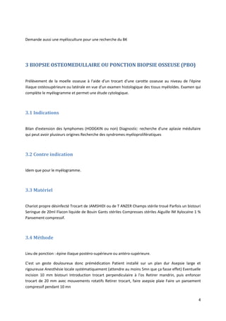 4
Demande aussi une myéloculture pour une recherche du BK
3 BIOPSIE OSTEOMEDULLAIRE OU PONCTION BIOPSIE OSSEUSE (PBO)
Prélèvement de la moelle osseuse à l'aide d'un trocart d'une carotte osseuse au niveau de l'épine
iliaque ostéosupérieure ou latérale en vue d'un examen histologique des tissus myéloïdes. Examen qui
complète le myélogramme et permet une étude cytologique.
3.1 Indications
Bilan d'extension des lymphomes (HODGKIN ou non) Diagnostic: recherche d'une aplasie médullaire
qui peut avoir plusieurs origines Recherche des syndromes myéloprolifératiques
3.2 Contre indication
Idem que pour le myélogramme.
3.3 Matériel
Chariot propre désinfecté Trocart de JAMSHIDI ou de T ANZER Champs stérile troué Parfois un bistouri
Seringue de 20ml Flacon liquide de Bouin Gants stériles Compresses stériles Aiguille lM Xylocaïne 1 %
Pansement compressif.
3.4 Méthode
Lieu de ponction : épine iliaque postéro-supérieure ou antéro-supérieure.
C'est un geste douloureux donc prémédication Patient installé sur un plan dur Asepsie large et
rigoureuse Anesthésie locale systématiquement (attendre au moins 5mn que ça fasse effet) Eventuelle
incision 10 mm bistouri Introduction trocart perpendiculaire à l'os Retirer mandrin, puis enfoncer
trocart de 20 mm avec mouvements rotatifs Retirer trocart, faire asepsie plaie Faire un pansement
compressif pendant 10 mn
 