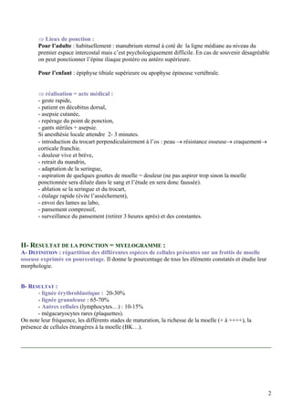 ⇒ Lieux de ponction :
Pour l’adulte : habituellement : manubrium sternal à coté de la ligne médiane au niveau du
premier espace intercostal mais c’est psychologiquement difficile. En cas de souvenir désagréable
on peut ponctionner l’épine iliaque postéro ou antéro supérieure.
Pour l’enfant : épiphyse tibiale supérieure ou apophyse épineuse vertébrale.
⇒ réalisation = acte médical :
- geste rapide,
- patient en décubitus dorsal,
- asepsie cutanée,
- repérage du point de ponction,
- gants stériles + asepsie.
Si anesthésie locale attendre 2- 3 minutes.
- introduction du trocart perpendiculairement à l’os : peau → résistance osseuse→ craquement→
corticale franchie.
- douleur vive et brève,
- retrait du mandrin,
- adaptation de la seringue,
- aspiration de quelques gouttes de moelle = douleur (ne pas aspirer trop sinon la moelle
ponctionnée sera diluée dans le sang et l’étude en sera donc faussée).
- ablation se la seringue et du trocart,
- étalage rapide (évite l’assèchement),
- envoi des lames au labo,
- pansement compressif,
- surveillance du pansement (retirer 3 heures après) et des constantes.
II- RESULTAT DE LA PONCTION = MYELOGRAMME :
A- DEFINITION : répartition des différentes espèces de cellules présentes sur un frottis de moelle
osseuse exprimée en pourcentage. Il donne le pourcentage de tous les éléments constatés et étudie leur
morphologie.
B- RESULTAT :
- lignée érythroblastique : 20-30%
- lignée granuleuse : 65-70%
- Autres cellules (lymphocytes…) : 10-15%
- mégacaryocytes rares (plaquettes).
On note leur fréquence, les différents stades de maturation, la richesse de la moelle (+ à ++++), la
présence de cellules étrangères à la moelle (BK…).
2
 
