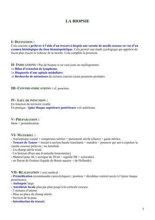 LA BIOPSIE
I- DEFINITION :
Cela consiste à prélever à l’aide d’un trocart à biopsie une carotte de moelle osseuse en vue d’un
examen histologique du tissu hématopoïétique. Cela permet une étude cytologique qui apprécie de
façon plus exacte la richesse de la moelle. Cela complète la ponction.
II- INDICATIONS : Pas de biopsie si on veut juste un myélogramme
⇒ Bilan d’extension de lymphome.
⇒ Diagnostic d’une aplasie médullaire.
⇒ Recherche de métastases de certains cancers (seins poumons prostate).
III- CONTRE-INDICATIONS : cf. ponction.
IV- LIEU DE PONCTION :
En fonction du territoire irradié.
En pratique : épine iliaque supérieure postérieure voir antérieure.
V- PREPARATION :
Idem + prémédication.
VI- MATERIEL :
- Antiseptique cutané + compresses stériles + pansement stérile (élasto) + gants stériles.
- Trocart de Tanzer = trocart à section basale tranchante + mandrin + poussoir qui sert à expulser la
carotte osseuse prélevée ; ou Jamshidi.
- Un champ stérile troué.
- Un bistouri (Pour une éventuelle boutonnière).
- Matériel pour AL ( seringue de 20 ml + aiguille IM + xylocaïne).
- un flacon de fixateur (liquide de Bouin aqueux = de Hollande).
VII- REALISATION : acte médical :
- Prémédication recommandée (anxiolytiques) ; position = décubitus ventral (accès à l’épine iliaque
postérieure).
- Antisepsie large.
- Anesthésie locale plan par plan jusqu’à la corticale osseuse.
- 5 minutes d’attente.
- Mise en place du champ stérile.
- Incision de la peau.
- Introduction du trocart.
3
 