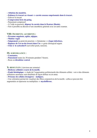 4
- Ablation du mandrin.
- Enfoncer le trocart en vissant ⇒ carotte osseuse emprisonnée dans le trocart.
- Enlever le trocart.
- Compression forte du poing.
- Pansement compressif.
- A l’aide su poussoir, déposer la carotte dans le fixateur (Bouin).
- Fait si possible au décours d’une anesthésie générale avec un autre examen.
VIII- INCIDENTS- ACCIDENTS :
- Personne angoissée, agitée, algique.
- Malaise vagal.
- Saignement au point de ponction ⇒ hématome ⇒ risque infectieux.
- Rupture de l’os ou du trocart dans l’os ⇒ geste chirurgical urgent.
- Choc à la xylocaïne® (surveiller pouls, tension).
IX- SURVEILLANCE :
- Constantes.
- Pansement toutes les 30 minutes pendant 3 heures.
- Reste en décubitus ventral.
X- RESULTATS : (environ une semaine)
- Richesse cellulaire exacte de la moelle.
- Etude histologique ⇒ étude de l’organisation architecturale des éléments cellule : voir si des éléments
cellulaires anormaux sont distribués de façon diffuse ou en amas.
- Présence de cellules étrangères – malignes.
- Une coloration permet de visualiser des fibres conjonctives de la moelle : celles-ci peuvent être
augmentées en épaisseur ou multipliées ⇒ myelofibrose.
 