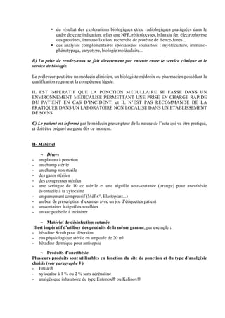 2
• du résultat des explorations biologiques et/ou radiologiques pratiquées dans le
cadre de cette indication, telles que NFP, réticulocytes, bilan du fer, électrophorèse
des protéines, immunofixation, recherche de protéine de Bence-Jones...
• des analyses complémentaires spécialisées souhaitées : myéloculture, immuno-
phénotypage, caryotype, biologie moléculaire...
B) La prise de rendez-vous se fait directement par entente entre le service clinique et le
service de biologie.
Le préleveur peut être un médecin clinicien, un biologiste médecin ou pharmacien possédant la
qualification requise et la compétence légale.
IL EST IMPERATIF QUE LA PONCTION MEDULLAIRE SE FASSE DANS UN
ENVIRONNEMENT MEDICALISE PERMETTANT UNE PRISE EN CHARGE RAPIDE
DU PATIENT EN CAS D’INCIDENT, et IL N’EST PAS RECOMMANDE DE LA
PRATIQUER DANS UN LABORATOIRE NON LOCALISE DANS UN ETABLISSEMENT
DE SOINS.
C) Le patient est informé par le médecin prescripteur de la nature de l’acte qui va être pratiqué,
et doit être préparé au geste dès ce moment.
II- Matériel
¬ Divers
- un plateau à ponction
- un champ stérile
- un champ non stérile
- des gants stériles
- des compresses stériles
- une seringue de 10 cc stérile et une aiguille sous-cutanée (orange) pour anesthésie
éventuelle à la xylocaïne
- un pansement compressif (Méfix°, Elastoplast...)
- un bon de prescription d’examen avec un jeu d’étiquettes patient
- un container à aiguilles souillées
- un sac poubelle à incinérer
¬ Matériel de désinfection cutanée
Il est impératif d’utiliser des produits de la même gamme, par exemple :
- bétadine Scrub pour détersion
- eau physiologique stérile en ampoule de 20 ml
- bétadine dermique pour antisepsie
¬ Produits d’anesthésie
Plusieurs produits sont utilisables en fonction du site de ponction et du type d’analgésie
choisis (voir paragraphe V)
- Emla ®
- xylocaïne à 1 % ou 2 % sans adrénaline
- analgésique inhalatoire du type Entonox® ou Kalinox®
 