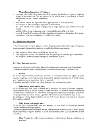 3
¬ Matériel pour la ponction et l’étalement
- trocart de type Mallarmé ou autre muni d’un mandrin de diamètre et longueur variables
suivant la corpulence et l’âge du patient, le site choisi pour la ponction et la dureté
présumée de l’os que l’on veut ponctionner
ou
- dans certains centres, des aiguilles fines de type aiguille à PL sont préconisées.
- une seringue de 20 cc stérile pour aspiration du prélèvement
- des lames à bords rodés propres et dégraissées à plages dépolies pour l’identification du
patient
- un tube EDTA, format pédiatrique, pour éventuels étalements différés de frottis
- en cas de demande d’examens spécialisés, des tubes stériles de type Vacutainer dont le type
est à discuter avec les correspondants en biologie spécialisée.
III – Préparation du patient
¬ Il est fondamental de bien expliquer la nature du geste au patient, les facteurs psychologiques
jouant un grand rôle dans l’acceptation et la qualité de réalisation de cet acte.
- Il est nécessaire d’être assisté, de préférence par une IDE.
- Pour les patients anxieux, une prémédication, sur prescription médicale, peut être utilisée :
par exemple Xanax® (0,25 mg, sublingual), 30 min avant le geste.
IV - Choix du site de ponction
Le patient se positionne en décubitus dorsal (ponction sternale) ou ventral (ponction iliaque).
L’opérateur repère les points anatomiques en fonction du site choisi [1] (Voir annexe II).
¬ Sternal
Au niveau du manubrium, sur la ligne médiane, la fourchette sternale est repérée avec le
médius, l’angle de Louis avec le pouce et le premier espace intercostal, site de prélèvement,
avec l’index (document anatomique fourni en annexe).
Il peut-être nécessaire d’utiliser une crème dépilatoire sur un thorax trop pileux.
¬ Epine iliaque postéro-supérieure
Le site iliaque peut être choisi d’emblée par le préleveur car cette localisation comporte,
théoriquement, moins de risques, ou lors de contre-indication à la ponction sternale, notamment
les antécédents d’irradiation, une sternotomie ou lorsqu’une aspiration et une biopsie médullaire
sont programmées ensemble. Elle est cependant difficilement praticable chez le sujet obèse.
Le repérage de l’épine iliaque se fait en suivant l’aile iliaque d’avant en arrière et en s’aidant
d’un repérage bilatéral.
¬ Crête iliaque antéro-supérieure
Ce site est plus rarement choisi pour une ponction car non dénué de risques (perforation
osseuse, hémorragie rétro péritonéale).
Il peut être cependant indiqué chez les patients immobilisés en décubitus dorsal. L’épine iliaque
antéro-supérieure est repérée d’arrière en avant, puis maintenue entre le pouce et l’index durant
la ponction.
¬ Chez l’enfant, les prélèvements sont réalisés en localisation iliaque postérieure ou
antérieure.
 