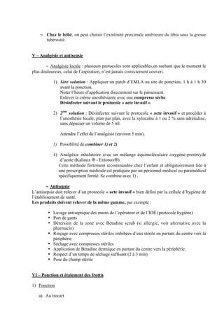 4
¬ Chez le bébé, on peut choisir l’extrémité proximale antérieure du tibia sous la grosse
tubérosité.
V – Analgésie et antisepsie
¬ Analgésie locale : plusieurs protocoles sont applicables,en sachant que le moment le
plus douloureux, celui de l’aspiration, n’est jamais correctement couvert.
1) 1ère solution : Appliquer un patch d’EMLA au site de ponction, 1 h à 1 h 30
avant la ponction.
Noter l’heure d’application directement sur le pansement.
Enlever la crème anesthésiante avec une compresse sèche.
Désinfecter suivant le protocole « acte invasif ».
2) 2ème
solution : Désinfecter suivant le protocole « acte invasif » et procéder à
l’anesthésie locale, plan par plan, avec la xylocaïne à 1 ou 2 % sans adrénaline,
sans dépasser un volume de 5 ml.
Attendre l’effet de l’analgésie (environ 5 min).
3) Possibilité de combiner 1) et 2)
4) Analgésie inhalatoire avec un mélange équimoléculaire oxygène-protoxyde
d’azote (Kalinox ® - Entonox®)
Cette méthode fortement recommandée chez l’enfant et obligatoirement liée à
une prescription médicale est pratiquée par un personnel médical ou paramédical
spécifiquement formé. Se combine avec 1) .
¬ Antisepsie
L’antisepsie doit relever d’un protocole « acte invasif » bien défini par la cellule d’hygiène de
l’établissement de santé.
Les produits doivent relever de la même gamme, par exemple :
• Lavage antiseptique des mains de l’opérateur et de l’IDE (protocole hygiène)
• Port de gants
• Détersion de la zone avec Bétadine scrub (si allergie, voir alternative avec la
pharmacie)
• Rinçage avec compresses stériles imbibées d’eau stérile en partant du centre vers la
périphérie
• Séchage avec compresses stériles
• Application de Bétadine dermique en partant du centre vers la périphérie.
• Respect d’un temps de séchage suffisant (2 à 3 min)
• Pose du champ stérile
VI – Ponction et étalement des frottis
1) Ponction
a) Au trocart
 