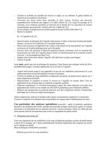 5
- Vérifier la mobilité du mandrin du trocart et régler, le cas échéant, la garde mobile en
fonction de la corpulence du patient.
- Traverser les tissus mous pour atteindre le plan osseux. Exercer une pression
perpendiculaire maîtrisée par rapport à la table externe de l’os, jusqu’au passage de la
corticale, avec rotations possibles en fonction de la dureté de l’os (sensation de ressaut
caractéristique qui permet de s’arrêter entre les 2 tables de l’os).
- En site iliaque, la progression est arrêtée quand le trocart est bien fiché dans l’os.
- Retirer le mandrin.
b) A l’aiguille à PL [2]
- Saisir la partie en plastique de l’aiguille entre pouce et index et traverser la peau par piqûre
franche ; on arrive sur le périoste où l’on arrête la pression.
- Placer alors le pouce en opposition de l’index et du majeur de la main gauche sur l’aiguille
en dessous de la partie plastique pour servir de garde.
- Exercer alors une pression d’intensité progressivement croissante, tout en assurant des
mouvements de vrille de l’aiguille jusqu’à sentir le franchissement de la corticale externe
(environ 1 cm de progression dans l’os).
- Stopper alors la pression, lâcher l’aiguille. Elle doit tenir en place sans bouger.
- Enlever le guide.
A ce stade, quelle que soit la technique de ponction, l’aide fournit une seringue stérile de 20 cc
préalablement purgée, à monter rapidement sur le trocart ou l’aiguille.
- Aspirer brièvement jusqu’à voir apparaître un peu de suc médullaire (maximum 0,5 cc de
prélèvement pour ne pas hémodiluer) et retirer la seringue.
- Vérifier la qualité du sang médullaire en déposant une goutte de prélèvement (spots) sur 3
lames légèrement inclinées.
- Repositionner le mandrin et retirer le trocart ou l’aiguille en restant dans l’axe de
pénétration et les éliminer dans le container à aiguilles souillées.
- Effectuer rapidement 5 à 10 frottis homogènes à partir des spots décantés (voir plus loin
préparation des frottis) et/ou remplir un tube EDTA pédiatrique pour étalements différés.
- Réaliser une compression au point de ponction avec des compresses stériles, d’autant plus
prolongée qu’il existe un risque hémorragique.
Après compression, nettoyer le produit iodé et poser un pansement compressif, si nécessaire.
Evacuer le matériel et les déchets selon la procédure en vigueur dans l’établissement de soins.
Cas particulier des analyses spécialisées associées : après la première aspiration
destinée à la confection des frottis, prendre une nouvelle seringue stérile pour aspirer le volume
nécessaire à la réalisation de ces analyses (environ 1 ml par examen). Agiter les tubes par des
mouvements lents de retournement pour éviter la coagulation du prélèvement.
2) Préparation des frottis [3]
Faire une séparation du suc médullaire et du sang en déposant quelques gouttes de prélèvement
à partir de la seringue sur 3 lames préalablement inclinées légèrement puis préparer les frottis
sur le champ non stérile.
Deux techniques d’étalement coexistent :
Méthode par frottis de sang médullaire
 