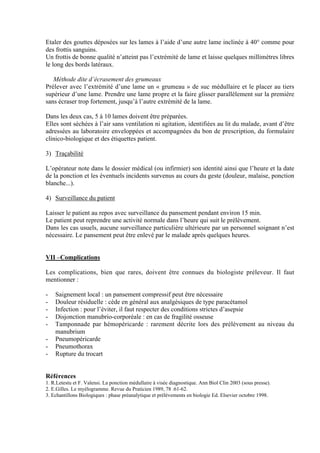 6
Etaler des gouttes déposées sur les lames à l’aide d’une autre lame inclinée à 40° comme pour
des frottis sanguins.
Un frottis de bonne qualité n’atteint pas l’extrémité de lame et laisse quelques millimètres libres
le long des bords latéraux.
Méthode dite d’écrasement des grumeaux
Prélever avec l’extrémité d’une lame un « grumeau » de suc médullaire et le placer au tiers
supérieur d’une lame. Prendre une lame propre et la faire glisser parallèlement sur la première
sans écraser trop fortement, jusqu’à l’autre extrémité de la lame.
Dans les deux cas, 5 à 10 lames doivent être préparées.
Elles sont séchées à l’air sans ventilation ni agitation, identifiées au lit du malade, avant d’être
adressées au laboratoire enveloppées et accompagnées du bon de prescription, du formulaire
clinico-biologique et des étiquettes patient.
3) Traçabilité
L’opérateur note dans le dossier médical (ou infirmier) son identité ainsi que l’heure et la date
de la ponction et les éventuels incidents survenus au cours du geste (douleur, malaise, ponction
blanche...).
4) Surveillance du patient
Laisser le patient au repos avec surveillance du pansement pendant environ 15 min.
Le patient peut reprendre une activité normale dans l’heure qui suit le prélèvement.
Dans les cas usuels, aucune surveillance particulière ultérieure par un personnel soignant n’est
nécessaire. Le pansement peut être enlevé par le malade après quelques heures.
VII –Complications
Les complications, bien que rares, doivent être connues du biologiste préleveur. Il faut
mentionner :
- Saignement local : un pansement compressif peut être nécessaire
- Douleur résiduelle : cède en général aux analgésiques de type paracétamol
- Infection : pour l’éviter, il faut respecter des conditions strictes d’asepsie
- Disjonction manubrio-corporéale : en cas de fragilité osseuse
- Tamponnade par hémopéricarde : rarement décrite lors des prélèvement au niveau du
manubrium
- Pneumopéricarde
- Pneumothorax
- Rupture du trocart
Références
1. R.Letestu et F. Valensi. La ponction médullaire à visée diagnostique. Ann Biol Clin 2003 (sous presse).
2. E.Gilles. Le myélogramme. Revue du Praticien 1989, 78 :61-62.
3. Echantillons Biologiques : phase préanalytique et prélèvements en biologie Ed. Elsevier octobre 1998.
 