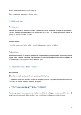 5
Mettre prélèvement dans le flacon de Bouin.
Bons + étiquettes> laboratoire + date et heure.
3.5 Rôle infirmier
Avant examen :
Préparer le matériel et préparer le patient Prendre constantes, prévenir et expliquer le déroulement,
rassurer, prémédication Bien explique le geste et dire qu'il s'agit d'un examen douloureux Installer le
patient en décubitus ventral ou latéral
Pendant examen :
· Surveiller patient, son faciès, veiller à ce qu'il ne bouge pas · Assister le médecin
Après examen :
Pansement au niveau du point de compression, surveillance si écoulement Prévoir ablation sutures 5 à
6 jours après Surveiller constantes régulièrement: pouls et tension artérielle Installer patient Peut se
lever l heure plus tard, si prémédication: 4 heures après.
3.6 Résultats: délais d'une semaine
Au laboratoire:
Décalcification de la carotte et coloration puis coupe histologique.
· Examen qui apprécie la richesse cellulaire de la moelle osseuse, son organisation architecturale, puis
l'existence de fibrose, présence de cellule étrangère.
4 PONCTION LOMBAIRE THERAPEUTIQUE
Ponction pratiquée au moyen d'une aiguille introduite dans l'espace sous-arachnoïdien entre 2
apophyses épineuses de la région lombaire pour introduire une substance médicamenteuse.
 