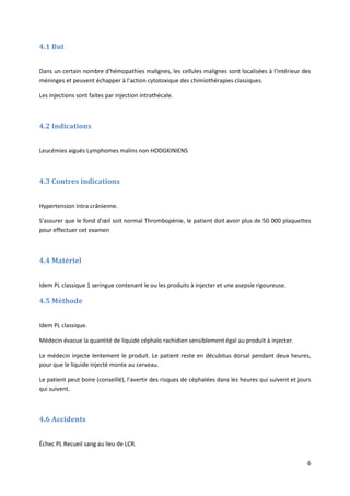 6
4.1 But
Dans un certain nombre d'hémopathies malignes, les cellules malignes sont localisées à l'intérieur des
méninges et peuvent échapper à l'action cytotoxique des chimiothérapies classiques.
Les injections sont faites par injection intrathécale.
4.2 Indications
Leucémies aiguës Lymphomes malins non HODGKINIENS
4.3 Contres indications
Hypertension intra crânienne.
S'assurer que le fond d'œil soit normal Thrombopénie, le patient doit avoir plus de 50 000 plaquettes
pour effectuer cet examen
4.4 Matériel
Idem PL classique 1 seringue contenant le ou les produits à injecter et une asepsie rigoureuse.
4.5 Méthode
Idem PL classique.
Médecin évacue la quantité de liquide céphalo rachidien sensiblement égal au produit à injecter.
Le médecin injecte lentement le produit. Le patient reste en décubitus dorsal pendant deux heures,
pour que le liquide injecté monte au cerveau.
Le patient peut boire (conseillé), l'avertir des risques de céphalées dans les heures qui suivent et jours
qui suivent.
4.6 Accidents
Échec PL Recueil sang au lieu de LCR.
 