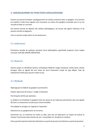 7
5. ADENOGRAMME OU PONCTION GANGLIONNAIRE
Examen qui permet d'analyser cytologiquement les cellules contenues dans un ganglion. Une Jonction
est réalisée à l'aide d'une aiguille intra musculaire au niveau d'un ganglion accessible puis le suc est
recueilli et étalé sur une lame.
2et examen permet de dépister des cellules pathologiques, de trouver des agents infectieux et de
pouvoir orienter le diagnostic.
2'est un examen simple, bénin et non douloureux.
5.1. Indications
Persistance durable de quelques semaines d'une adénopathie superficielle Suspicion d'une origine
tumorale: AUCUNE CONTRE-INDICATION.
5.2. Matériel
Chariot propre et désinfecté Gamme antiseptique Matériel rasage Compresse stérile Gants stériles
Seringue 10ml et aiguille lM Une lames de verre Pansement simple de type Mépor Tube de
prélèvement stérile pour pouvoir mettre le pus
5.3. Méthode
Repérage par le médecin du ganglion à ponctionner.
Asepsie rigoureuse de la peau + rasage si nécessaire.
Port de gants stériles par opérateur.
Le médecin va immobiliser le ganglion entre son pouce et son index puis ponctionner avec une aiguille
lM, faire un mouvement circulaire puis retrait immédiat.
Puis adapter la seringue sur l'aiguille et l'aspiration.
Etalement du suc ganglionnaire sur les lames.
Pansement sec, on achemine les frottis au labo, avec bon de laboratoire sur lequel est précisé la
clinique Transmissions dans dossier de soin + heure/date 5.4. Accidents et incidents
Echec ponction (ponction blanche) Hématome au point de ponction Surinfection au point de ponction.
 