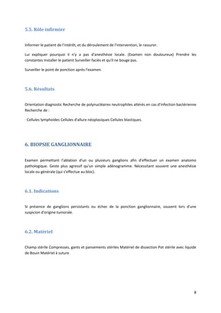 8
5.5. Rôle infirmier
Informer le patient de l'intérêt, et du déroulement de l'intervention, le rassurer.
Lui expliquer pourquoi il n'y a pas d'anesthésie locale. (Examen non douloureux) Prendre les
constantes Installer le patient Surveiller faciès et qu'il ne bouge pas.
Surveiller le point de ponction après l'examen.
5.6. Résultats
Orientation diagnostic Recherche de polynucléaires neutrophiles altérés en cas d'infection bactérienne
Recherche de :
· Cellules lymphoïdes Cellules d'allure néoplasiques Cellules blastiques.
6. BIOPSIE GANGLIONNAIRE
Examen permettant l'ablation d'un ou plusieurs ganglions afin d'effectuer un examen anatomo
pathologique. Geste plus agressif qu'un simple adénogramme. Nécessitant souvent une anesthésie
locale ou générale (qui s'effectue au bloc).
6.1. Indications
Si présence de ganglions persistants ou échec de la ponction ganglionnaire, souvent lors d'une
suspicion d'origine tumorale.
6.2. Matériel
Champ stérile Compresses, gants et pansements stériles Matériel de dissection Pot stérile avec liquide
de Bouin Matériel à suture
 