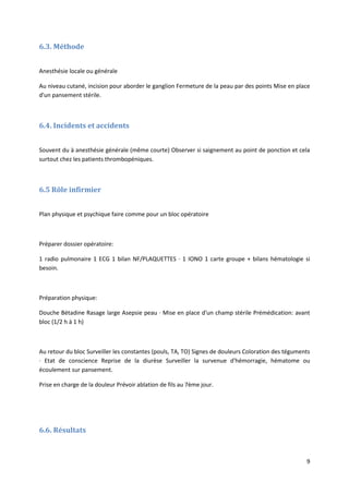 9
6.3. Méthode
Anesthésie locale ou générale
Au niveau cutané, incision pour aborder le ganglion Fermeture de la peau par des points Mise en place
d'un pansement stérile.
6.4. Incidents et accidents
Souvent du à anesthésie générale (même courte) Observer si saignement au point de ponction et cela
surtout chez les patients thrombopéniques.
6.5 Rôle infirmier
Plan physique et psychique faire comme pour un bloc opératoire
Préparer dossier opératoire:
1 radio pulmonaire 1 ECG 1 bilan NF/PLAQUETTES · 1 IONO 1 carte groupe + bilans hématologie si
besoin.
Préparation physique:
Douche Bétadine Rasage large Asepsie peau · Mise en place d'un champ stérile Prémédication: avant
bloc (1/2 h à 1 h)
Au retour du bloc Surveiller les constantes (pouls, TA, TO) Signes de douleurs Coloration des téguments
· Etat de conscience Reprise de la diurèse Surveiller la survenue d'hémorragie, hématome ou
écoulement sur pansement.
Prise en charge de la douleur Prévoir ablation de fils au 7ème jour.
6.6. Résultats
 