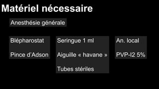 Matériel nécessaire 
Blépharostat 
Pince d’Adson 
Seringue 1 ml 
Aiguille « havane » 
Tubes stériles 
An. local 
PVP-I2 5% 
Anesthésie générale 
 
