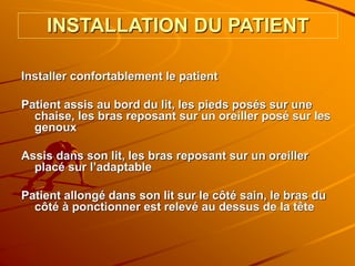 INSTALLATION DU PATIENT
Installer confortablement le patient
Patient assis au bord du lit, les pieds posés sur une
chaise, les bras reposant sur un oreiller posé sur les
genoux
Assis dans son lit, les bras reposant sur un oreiller
placé sur l’adaptable
Patient allongé dans son lit sur le côté sain, le bras du
côté à ponctionner est relevé au dessus de la tête
 