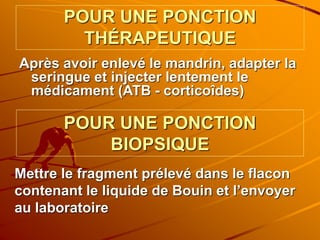 POUR UNE PONCTION
THÉRAPEUTIQUE
Après avoir enlevé le mandrin, adapter la
seringue et injecter lentement le
médicament (ATB - corticoîdes)
POUR UNE PONCTION
BIOPSIQUE
Mettre le fragment prélevé dans le flacon
contenant le liquide de Bouin et l’envoyer
au laboratoire
 