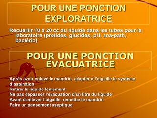 POUR UNE PONCTION
EXPLORATRICE
Recueillir 10 à 20 cc du liquide dans les tubes pour la
laboratoire (protides, glucides, pH, ana-path,
bactério)
POUR UNE PONCTION
ÉVACUATRICE
Après avoir enlevé le mandrin, adapter à l’aiguille le système
d’aspiration
Retirer le liquide lentement
Ne pas dépasser l’évacuation d’un litre du liquide
Avant d’enlever l’aiguille, remettre le mandrin
Faire un pansement aseptique
 