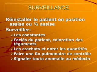 SURVEILLANCE
Réinstaller le patient en position
assise ou ½ assise
Surveiller:
Les constantes
Faciès du patient, coloration des
téguments
Les crachats et noter les quantités
Faire une Rx pulmonaire de contrôle
Signaler toute anomalie au médecin
 