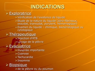 INDICATIONS
 Exploratrice
Vérification de l’existence de liquide
Etude de la nature du liquide (séro-fibrineux,
exsudat, transudat, purulent, hémorragique)
Examen du liquide : chimique, bactériologique ou
cytologique
 Thérapeutique
Injection d’ATB
Lavage de la plèvre
 Evacuatrice
Dyspnée importante
Cyanose
Tachycardie
Insomnie
 Biopsique
de la plèvre ou du poumon
 