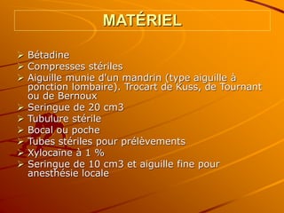 MATÉRIEL
 Bétadine
 Compresses stériles
 Aiguille munie d'un mandrin (type aiguille à
ponction lombaire). Trocart de Kuss, de Tournant
ou de Bernoux
 Seringue de 20 cm3
 Tubulure stérile
 Bocal ou poche
 Tubes stériles pour prélèvements
 Xylocaïne à 1 %
 Seringue de 10 cm3 et aiguille fine pour
anesthésie locale
 