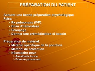 Assurer une bonne préparation psychologique
Faire:
Rx pulmonaire (F/P)
Bilan d’hémostase
Groupage
Donner une prémédication si besoin
Préparation du matériel:
Matériel spécifique de la ponction
Matériel de protection
Nécessaire pour
Anesthésie locale
Faire un pansement
PRÉPARATION DU PATIENT
 