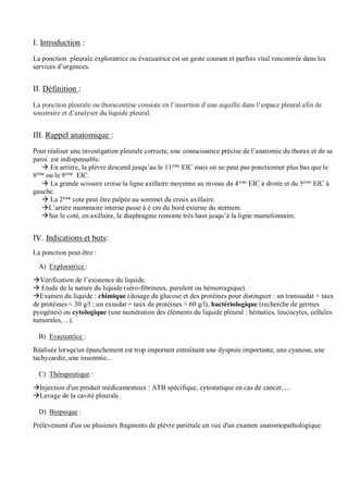 I. Introduction :
La ponction pleurale exploratrice ou évacuatrice est un geste courant et parfois vital rencontrée dans les
services d’urgences.
II. Définition :
La ponction pleurale ou thoracentèse consiste en l’insertion d’une aiguille dans l’espace pleural afin de
soustraire et d’analyser du liquide pleural.
III. Rappel anatomique :
Pour réaliser une investigation pleurale correcte, une connaissance précise de l’anatomie du thorax et de sa
paroi est indispensable.
 En arrière, la plèvre descend jusqu’au le 11ème
EIC mais on ne peut pas ponctionner plus bas que le
8ème
ou le 9ème
EIC.
 La grande scissure croise la ligne axillaire moyenne au niveau du 4ème EIC à droite et du 5ème EIC à
gauche.
 La 2ème cote peut être palpée au sommet du creux axillaire.
L’artère mammaire interne passe à é cm du bord externe du sternum.
Sur le coté, en axillaire, le diaphragme remonte très haut jusqu’à la ligne mamelonnaire.
IV. Indications et buts:
La ponction peut être :
A) Exploratrice :
Vérification de l’existence du liquide.
 Etude de la nature du liquide (séro-fibrineux, purulent ou hémorragique).
Examen du liquide : chimique (dosage du glucose et des protéines pour distinguer : un transsudat = taux
de protéines < 30 g/l ; un exsudat = taux de protéines > 60 g/l), bactériologique (recherche de germes
pyogènes) ou cytologique (une numération des éléments du liquide pleural : hématies, leucocytes, cellules
tumorales, ...).
B) Evacuatrice :
Réalisée lorsqu'un épanchement est trop important entraînant une dyspnée importante, une cyanose, une
tachycardie, une insomnie...
C) Thérapeutique :
Injection d'un produit médicamenteux : ATB spécifique, cytostatique en cas de cancer, ...
Lavage de la cavité pleurale.
D) Biopsique :
Prélèvement d'un ou plusieurs fragments de plèvre pariétale en vue d'un examen anatomopathologique.
 