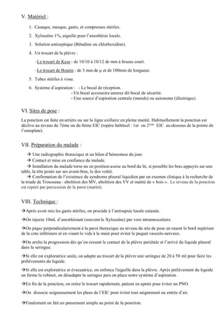 V. Matériel :
1. Casaque, masque, gants, et compresses stériles.
2. Xylocaïne 1%, aiguille pour l’anesthésie locale.
3. Solution antiseptique (Bétadine ou chlorhexidine).
4. Un trocart de la plèvre :
–Le trocart de Kuss : de 10/10 à 10/12 de mm à biseau court.
–Le trocart de Boutin : de 3 mm de µ et de 100mm de longueur.
5. Tubes stériles à visse.
6. Système d’aspiration : - Le bocal de réception.
- Un bocal accessoire annexe dit bocal de sécurité.
- Une source d’aspiration centrale (murale) ou autonome (électrique).
VI. Sites de pose :
La ponction est faite en arrière ou sur la ligne axillaire en pleine matité. Habituellement la ponction est
déclive au niveau du 7ème ou du 8ème EIC (repère habituel : 1er ou 2ème
EIC au-dessous de la pointe de
l’omoplate).
VII. Préparation du malade :
 Une radiographie thoracique et un bilan d’hémostase du jour.
 Contact et mise en confiance du malade.
 Installation du malade torse nu en position assise au bord du lit, si possible les bras appuyés sur une
table, la tète posée sur ses avant-bras, le dos voûté.
 Confirmation de l’existence du syndrome pleural liquidien par un examen clinique à la recherche de
la triade de Trousseau : abolition des MV, abolition des VV et matité de « bois ». Le niveau de la ponction
est repéré par percussion de la paroi (matité).
VIII. Technique :
Après avoir mis les gants stériles, on procède à l’antisepsie locale cutanée.
On injecte 10mL d’anesthésiant (souvent le Xylocaïne) par voie intramusculaire.
On pique perpendiculairement à la paroi thoracique au niveau du site de pose en rasant le bord supérieur
de la cote inférieure et en visant le vide à la main pour éviter le paquet vasculo-nerveux.
On arrête la progression dès qu’on ressent le contact de la plèvre pariétale et l’arrivé du liquide pleural
dans la seringue.
Si elle est exploratrice seule, on adapte au trocart de la plèvre une seringue de 20 à 50 ml pour faire les
prélèvements du liquide.
Si elle est exploratrice et évacuatrice, on enfonce l'aiguille dans la plèvre. Après prélèvement du liquide
on ferme le robinet, on désadapte la seringue puis on place notre système d’aspiration.
En fin de la ponction, on retire le trocart rapidement, patient en apnée pour éviter un PNO.
On dissocie soigneusement les plans de l’EIC pour éviter tout saignement ou entrée d’air.
Finalement on fait un pansement simple au point de la ponction.
 