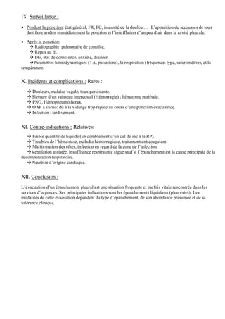 IX. Surveillance :
 Pendant la ponction: état général, FR, FC, intensité de la douleur… L’apparition de secousses de toux
doit faire arrêter immédiatement la ponction et l’insufflation d’un peu d’air dans la cavité pleurale.
 Après la ponction:
 Radiographie pulmonaire de contrôle.
 Repos au lit.
 EG, état de conscience, anxiété, douleur.
Paramètres hémodynamiques (TA, pulsations), la respiration (fréquence, type, saturométrie), et la
température.
X. Incidents et complications : Rares :
 Douleurs, malaise vagale, toux persistante.
Blessure d’un vaisseau intercostal (Hémorragie) ; hématome pariétale.
 PNO, Hémopneumothorax.
 OAP à vacuo: dû à la vidange trop rapide au cours d’une ponction évacuatrice.
 Infection : tardivement.
XI. Contre-indications : Relatives:
 Faible quantité de liquide (un comblement d’un cul de sac à la RP).
 Troubles de l’hémostase, maladie hémorragique, traitement anticoagulant.
 Malformation des côtes, infection en regard de la zone de l’infection.
Ventilation assistée, insuffisance respiratoire aigue sauf si l’épanchement est la cause principale de la
décompensation respiratoire.
Pleurésie d’origine cardiaque.
XII. Conclusion :
L’évacuation d’un épanchement pleural est une situation fréquente et parfois vitale rencontrée dans les
services d’urgences. Ses principales indications sont les épanchements liquidiens (pleurésies). Les
modalités de cette évacuation dépendent du type d’épanchement, de son abondance présumée et de sa
tolérance clinique.
 