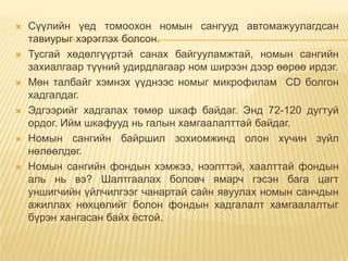    Сүүлийн үед томоохон номын сангууд автомажуулагдсан
    тавиурыг хэрэглэх болсон.
   Тусгай хөдөлгүүртэй санах байгууламжтай, номын сангийн
    захиалгаар түүний удирдлагаар ном ширээн дээр өөрөө ирдэг.
   Мөн талбайг хэмнэх үүднээс номыг микрофилам CD болгон
    хадгалдаг.
   Эдгээрийг хадгалах төмөр шкаф байдаг. Энд 72-120 дугтуй
    ордог. Ийм шкафууд нь галын хамгаалалттай байдаг.
   Номын сангийн байршил зохиомжинд олон хүчин зүйл
    нөлөөлдөг.
   Номын сангийн фондын хэмжээ, нээлттэй, хаалттай фондын
    аль нь вэ? Шалтгаалах боловч ямарч гэсэн бага цагт
    уншигчийн үйлчилгээг чанартай сайн явуулах номын санчдын
    ажиллах нөхцөлийг болон фондын хадгалалт хамгаалалтыг
    бүрэн хангасан байх ѐстой.
 
