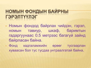 НОМЫН ФОНДЫН БАЙРНЫ
ГЭРЭЛТҮҮЛЭГ
   Номын фондод байрлах чийдэн, гэрэл,
    номын    тавиур,    шкаф,    баримтын
    гадаргуунаас 0.5 метрээс багагүй зайнд
    байрласан байна.
   Фонд    хадгаламжийн     өрөөг   тусгаарлан
    хуваасан бол тус тусдаа унтраалгатай байна.
 
