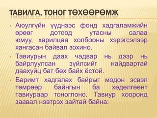 ТАВИЛГА, ТОНОГ ТӨХӨӨРӨМЖ
   Аюулгүйн үүднээс фонд хадгаламжийн
    өрөөг     дотоод      утасны      салаа
    юмуу, харилцаа холбооны хэрэгсэлээр
    хангасан байвал зохино.
   Тавиурын даах чадвар нь дээр нь
    байрлуулсан     зүйлсийг     найдвартай
    даахуйц бат бөх байх ѐстой.
   Баримт хадгалах байрыг модон эсвэл
    төмрөөр    байнгын     ба    хөдөлгөөнт
    тавиураар тоноглоно. Тавиур хооронд
    заавал нэвтрэх зайтай байна:
 