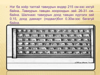    Нэг ба хоѐр талтай тавиурын өндөр 215 см-ээс ихгүй
    байна. Тавиурын тавцан хоорондын зай 26-31 см.
    байна. Шалнаас тавиурын доод тавцан хүртэлх зай
    0.15, доод давхарт (подвал)бол 0.30м-ээс багагүй
    байна.
 