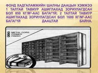 ФОНД ХАДГАЛАМЖИЙН ШАЛНЫ ДААЦЫН ХЭМЖЭЭ
1 ТАЛТАЙ ТАВИУР АШИГЛАХАД ЗОРИУЛАГДСАН
БОЛ 850 КГ/М2-ААС БАГАГҮЙ; 2 ТАЛТАЙ ТАВИУР
АШИГЛАХАД ЗОРИУЛАГДСАН БОЛ 1600 КГ/М2-ААС
БАГАГҮЙ           ДААЦТАЙ           БАЙНА.
 