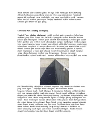 Besar diameter dan kedalaman galian dan juga sistim penulangan beton bertulang
didesain berdasarkan daya dukung tanah dan beban yang akan dipikul. Fungsional
pondasi ini juga hampir sama pondasi pile yang mana juga ditujukan untuk menahan
beban struktur melawan gaya angkat dan juga membantu struktur dalam melawan
kekuatan gaya lateral dan gaya guling.
6. Pondasi Piers (dinding diafragma)
Pondasi Piers (dinding diafragma) adalah pondasi untuk meneruskan beban berat
struktural yang dibuat dengan cara melakukan penggalian dalam, kemudian struktur
pondasi pier dipasangkan kedalam galian tersebut. Satu keuntungan pondasi pier adalah
bahwa pondasi jenis ini lebih murah dibandingkan dengan membangun pondasi dengan
jenis pondasi menerus, hanya kerugian yang dialami adalah jika lempengan pondasi yang
sudah dibuat mengalami kekurangan ukuran maka kekuatan jenis pondasi tidak menjadi
normal. Pondasi pier standar dapat dibuat dari beton bertulang pre cast. Karena itu,
aturan perencanaan pondasi pier terhadap balok beton diafragman adalah mengikuti
setiap ukuran ketinggian pondasi yang direncanakan. Pondasi pier dapat
divisualisasikan sebagai bentuk tabel , struktur adalah sistem kolom vertikal yang terbuat
dari beton bertulang ditempatkan di bawah bangunan yang ditanamkan dibawah tanah
yang sudah digali. Lempengan beton diafragma ini mentransfer beban
bangunan terhadap tanah. Balok dibangun di atas dinding diafragma vertikal (pondasi
pier) yang menahan dinding rumah atau struktur. Banyak rumah didukung sepenuhnya
dengan jenis pondasi ini, dimana beton yang dipasang juga berguna sebagai dinding pada
ruang bawah tanah, dimana ruang tersebut digunakan sebagai gudang penyimpanan atau
taman. Beton pondasi pier biasanya dibuat dalam bentuk pre cast dalam berbagai ukuran
dan bentuk, dimana sering dijumpai dalam bentuk persegi memanjang dengan ketinggian
sesuai dengan ukuran kedalaman yang diperlukan. Tapi beton dapat juga dibuat dalam
bentuk bulatan. Setelah beton bertulang cukup kering kemudian di masukkan ke
dalam tanah yang sudah digali dan disusun secara bersambungan. Setelah tersusun
dengan baik kemudian baru dilanjutkan dengan konstruksi diatasnya.
 