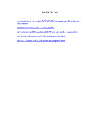 DAFTAR PUSTAKA
http://wm-site.com/civil-eng/jenis-%E2%80%93-jenis-pondasi-yang-biasa-digunakan-
pada-bangunan
https://www.academia.edu/6037749/jenis_pondasi
http://kontemporer2013.blogspot.com/2013/08/jenis-jenis-pondasi-bangunan.html
http://belajarsipil.blogspot.com/2012/06/jenis-jenis-pondasi.html
http://rzal37.blogspot.com/2012/07/macam-macam-pondasi.html
 