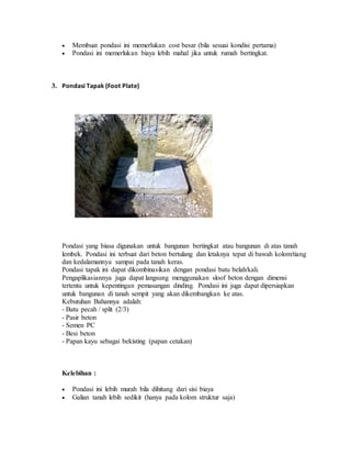  Membuat pondasi ini memerlukan cost besar (bila sesuai kondisi pertama)
 Pondasi ini memerlukan biaya lebih mahal jika untuk rumah bertingkat.
3. Pondasi Tapak (Foot Plate)
Pondasi yang biasa digunakan untuk bangunan bertingkat atau bangunan di atas tanah
lembek. Pondasi ini terbuat dari beton bertulang dan letaknya tepat di bawah kolom/tiang
dan kedalamannya sampai pada tanah keras.
Pondasi tapak ini dapat dikombinasikan dengan pondasi batu belah/kali.
Pengaplikasiannya juga dapat langsung menggunakan sloof beton dengan dimensi
tertentu untuk kepentingan pemasangan dinding. Pondasi ini juga dapat dipersiapkan
untuk bangunan di tanah sempit yang akan dikembangkan ke atas.
Kebutuhan Bahannya adalah:
- Batu pecah / split (2/3)
- Pasir beton
- Semen PC
- Besi beton
- Papan kayu sebagai bekisting (papan cetakan)
Kelebihan :
 Pondasi ini lebih murah bila dihitung dari sisi biaya
 Galian tanah lebih sedikit (hanya pada kolom struktur saja)
 