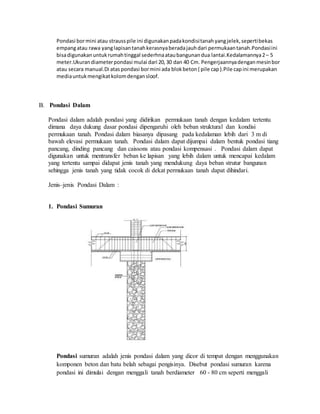 Pondasi bormini atau strausspile ini digunakanpadakondisitanahyangjelek,sepertibekas
empangatau rawa yanglapisantanahkerasnyaberadajauhdari permukaantanah.Pondasiini
bisadigunakanuntukrumahtinggal sederhnaataubangunandua lantai.Kedalamannya2– 5
meter.Ukurandiameterpondasi mulai dari 20,30 dan 40 Cm. Pengerjaannyadenganmesinbor
atau secara manual.Di ataspondasi bormini ada blokbeton( pile cap).Pile capini merupakan
mediauntukmengikatkolomdengansloof.
B. Pondasi Dalam
Pondasi dalam adalah pondasi yang didirikan permukaan tanah dengan kedalam tertentu
dimana daya dukung dasar pondasi dipengaruhi oleh beban struktural dan kondisi
permukaan tanah. Pondasi dalam biasanya dipasang pada kedalaman lebih dari 3 m di
bawah elevasi permukaan tanah. Pondasi dalam dapat dijumpai dalam bentuk pondasi tiang
pancang, dinding pancang dan caissons atau pondasi kompensasi . Pondasi dalam dapat
digunakan untuk mentransfer beban ke lapisan yang lebih dalam untuk mencapai kedalam
yang tertentu sampai didapat jenis tanah yang mendukung daya beban strutur bangunan
sehingga jenis tanah yang tidak cocok di dekat permukaan tanah dapat dihindari.
Jenis–jenis Pondasi Dalam :
1. Pondasi Sumuran
Pondasi sumuran adalah jenis pondasi dalam yang dicor di tempat dengan menggunakan
komponen beton dan batu belah sebagai pengisinya. Disebut pondasi sumuran karena
pondasi ini dimulai dengan menggali tanah berdiameter 60 - 80 cm seperti menggali
 
