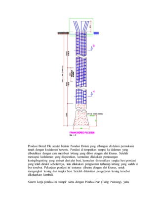 Pondasi Bored Pile adalah bentuk Pondasi Dalam yang dibangun di dalam permukaan
tanah dengan kedalaman tertentu. Pondasi di tempatkan sampai ke dalaman yang
dibutuhkan dengan cara membuat lobang yang dibor dengan alat khusus. Setelah
mencapai kedalaman yang disyaratkan, kemudian dilakukan pemasangan
kesing/begisting yang terbuat dari plat besi, kemudian dimasukkan rangka besi pondasi
yang telah dirakit sebelumnya, lalu dilakukan pengecoran terhadap lobang yang sudah di
bor tersebut. Pekerjaan pondasi ini tentunya dibantu dengan alat khusus, untuk
mengangkat kesing dan rangka besi. Setelah dilakukan pengecoran kesing tersebut
dikeluarkan kembali.
Sistem kerja pondasi ini hampir sama dengan Pondasi Pile (Tiang Pancang), yaitu
 