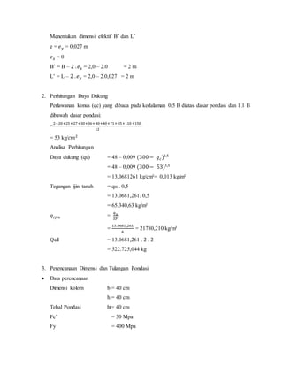 Menentukan dimensi efektif B’ dan L’
e = 𝑒 𝑦 = 0,027 m
𝑒 𝑥 = 0
B’ = B – 2 . 𝑒 𝑥 = 2,0 – 2.0 = 2 m
L’ = L – 2 . 𝑒 𝑦 = 2,0 – 2.0,027 = 2 m
2. Perhitungan Daya Dukung
Perlawanan konus (qc) yang dibaca pada kedalaman 0,5 B diatas dasar pondasi dan 1,1 B
dibawah dasar pondasi:
=
2+20+25+27+30+36+40+40+71+85+110 +150
12
= 53 kg/𝑐𝑚2
Analisa Perhitungan
Daya dukung (qu) = 48 – 0,009 (300 − 𝑞 𝑐)1,5
= 48 – 0,009 (300 − 53)1,5
= 13,0681261 kg/cm²= 0,013 kg/m²
Tegangan ijin tanah = qu . 0,5
= 13.0681,261. 0,5
= 65.340,63 kg/m²
𝑞𝑖𝑗𝑖𝑛 =
𝑞 𝑢
𝑆𝐹
=
13.0681 ,261
6
= 21780,210 kg/m²
Qall = 13.0681,261 . 2 . 2
= 522.725,044 kg
3. Perencanaan Dimensi dan Tulangan Pondasi
 Data perencanaan
Dimensi kolom b = 40 cm
h = 40 cm
Tebal Pondasi ht= 40 cm
Fc’ = 30 Mpa
Fy = 400 Mpa
 