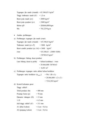 Tegangan ijin tanah (𝜎tanah) = 65.340,631 kg/𝑚2
Tinggi timbunan tanah (d’) = 1,5 m
Berat jenis tanah (𝛾𝑠) = 2000 kg/𝑚3
Berat jenis pondasi (𝛾𝑐) = 2400 kg/𝑚3
Beban qD = 28.866,008 kgm
Mu = 782,229 kg.m
 Analisa perhitungan
a) Perhitungan tegangan ijin tanah (𝜎net)
Tegangan ijin tanah (𝜎tanah) = 65.340,63 kg/𝑚2
Timbunan tanah (𝛾𝑠. 𝑑′) = 3000 kg/𝑚2
Berat sendiri pondasi (𝛾𝑐. ℎ𝑡) = 3600 kg/𝑚2
𝜎net = 65.340,63 – (3000+3600)
= 58740.63 kg/𝑚2
b) Perhitungan bidang dasar pondasi
Luas bidang dasar (a perlu) = beban kombinasi / 𝜎net
= 28.866,008/ 58740.63
= 0,491 𝑚2
c) Perhitungan tegangan netto akibat beban berfaktor
Tegangan netto berfaktor (𝜎𝑢𝑛𝑒𝑡 ) = Wu / (B x L)
= 28.866,008 / ( 2 x 2 )
= 7216,502 kg/𝑚2
d) Konrol kekuatan geser
Tinggi efektif :
Tebal pondasi (ht) = 400 mm
Penutup beton (p) = 70 mm
Diameter tulangan (D) = 13 mm
½ D = 6.5 mm
Jadi tinggi efektif (d’) = 311 mm
A1 (lebar kolom) = 4 cm = 0,4 m
A2 (panjang kolom) = 4 cm = 0,4 m
 