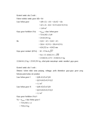 Kontrol untuk aksi 2 arah :
Faktor reduksi untuk geser (∅)= 0,6
Luas beban geser = ((B x L) – (A1 + d).(A2 + d))
= ((2 x 2) – (0,4 + 0,311).(0,4+0,311))
= 3,49 𝑚2
Gaya geser berfaktor (Vu) = 𝜎𝑢𝑛𝑒𝑡 x luas beban geser
= 7216,502 x 3,49
= 25185,591 kg
Bo = 2(A1 + d’) + 2(A2 + d’)
= 2(0,4 + 0,311) + 2(0,4+0,311)
= 624,222 m = 62422 mm
Gaya geser nominal (∅ 𝑉𝑢) = ∅ . 1/3 bo.d.√𝑓𝑐′
= 0,6. 1/3. 62422.311. √30
= 21266141,12 N = 2126614,11 kg
21266141,12 kg > 25185,591 kg , tebal pelat mencukupi untuk memikul gaya geser.
Kontrol untuk aksi 1 arah :
Dimensi kolom tidak sama panjang, sehingga perlu ditentukan gaya-gaya geser yang
bekerja pada kedua sisi pondasi
Luas beban geser I = [((B-A1)/2)-d’)].B
= [((2-0,4)/2)-0,311)].2
= 1,1 𝑚2
Luas beban geser II = [((B-A2)/2)-d’)].B
= [((2-0,4)/2)-0,311)].2
= 1,1 𝑚2
Gaya geser berfaktor (Vu) I
Vu = 𝜎𝑢𝑛𝑒𝑡 x luas beban geser I
= 7216,502 x 1,1
= 7938,15 kg
 
