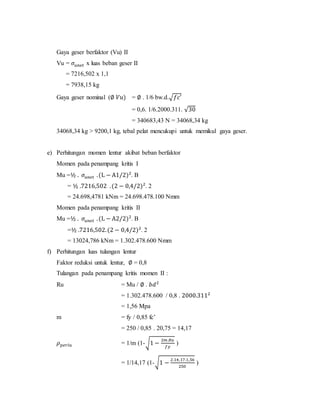 Gaya geser berfaktor (Vu) II
Vu = 𝜎𝑢𝑛𝑒𝑡 x luas beban geser II
= 7216,502 x 1,1
= 7938,15 kg
Gaya geser nominal (∅ 𝑉𝑢) = ∅ . 1/6 bw.d.√𝑓𝑐′
= 0,6. 1/6.2000.311. √30
= 340683,43 N = 34068,34 kg
34068,34 kg > 9200,1 kg, tebal pelat mencukupi untuk memikul gaya geser.
e) Perhitungan momen lentur akibat beban berfaktor
Momen pada penampang kritis I
Mu =½ . 𝜎𝑢𝑛𝑒𝑡 .(L − A1/2)2
. B
= ½ .7216,502 .(2 − 0,4/2)2
. 2
= 24.698,4781 kNm = 24.698.478.100 Nmm
Momen pada penampang kritis II
Mu =½ . 𝜎𝑢𝑛𝑒𝑡 .(L − A2/2)2
. B
=½ .7216,502.(2 − 0,4/2)2
. 2
= 13024,786 kNm = 1.302.478.600 Nmm
f) Perhitungan luas tulangan lentur
Faktor reduksi untuk lentur, ∅ = 0,8
Tulangan pada penampang kritis momen II :
Ru = Mu / ∅ . 𝑏𝑑2
= 1.302.478.600 / 0,8 . 2000.3112
= 1,56 Mpa
m = fy / 0,85 fc’
= 250 / 0,85 . 20,75 = 14,17
𝜌 𝑝𝑒𝑟𝑙𝑢 = 1/m (1-√1 −
2𝑚.𝑅𝑢
𝑓𝑦
)
= 1/14,17 (1-√1 −
2.14,17.1,56
250
)
 