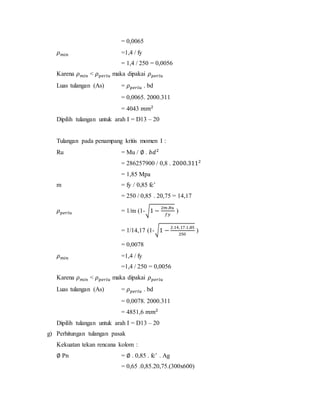 = 0,0065
𝜌 𝑚𝑖𝑛 =1,4 / fy
= 1,4 / 250 = 0,0056
Karena 𝜌 𝑚𝑖𝑛 < 𝜌 𝑝𝑒𝑟𝑙𝑢 maka dipakai 𝜌 𝑝𝑒𝑟𝑙𝑢
Luas tulangan (As) = 𝜌 𝑝𝑒𝑟𝑙𝑢 . bd
= 0,0065. 2000.311
= 4043 𝑚𝑚2
Dipilih tulangan untuk arah I = D13 – 20
Tulangan pada penampang kritis momen I :
Ru = Mu / ∅ . 𝑏𝑑2
= 286257900 / 0,8 . 2000.3112
= 1,85 Mpa
m = fy / 0,85 fc’
= 250 / 0,85 . 20,75 = 14,17
𝜌 𝑝𝑒𝑟𝑙𝑢 = 1/m (1-√1 −
2𝑚.𝑅𝑢
𝑓𝑦
)
= 1/14,17 (1-√1 −
2.14,17.1,85
250
)
= 0,0078
𝜌 𝑚𝑖𝑛 =1,4 / fy
=1,4 / 250 = 0,0056
Karena 𝜌 𝑚𝑖𝑛 < 𝜌 𝑝𝑒𝑟𝑙𝑢 maka dipakai 𝜌 𝑝𝑒𝑟𝑙𝑢
Luas tulangan (As) = 𝜌 𝑝𝑒𝑟𝑙𝑢 . bd
= 0,0078. 2000.311
= 4851,6 𝑚𝑚2
Dipilih tulangan untuk arah I = D13 – 20
g) Perhitungan tulangan pasak
Kekuatan tekan rencana kolom :
∅ Pn = ∅ . 0,85 . fc’ . Ag
= 0,65 .0,85.20,75.(300x600)
 