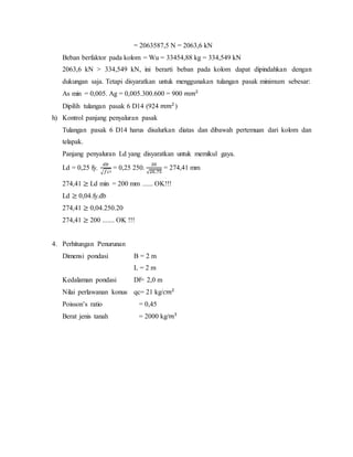 = 2063587,5 N = 2063,6 kN
Beban berfaktor pada kolom = Wu = 33454,88 kg = 334,549 kN
2063,6 kN > 334,549 kN, ini berarti beban pada kolom dapat dipindahkan dengan
dukungan saja. Tetapi disyaratkan untuk menggunakan tulangan pasak minimum sebesar:
As min = 0,005. Ag = 0,005.300.600 = 900 𝑚𝑚2
Dipilih tulangan pasak 6 D14 (924 𝑚𝑚2
)
h) Kontrol panjang penyaluran pasak
Tulangan pasak 6 D14 harus disalurkan diatas dan dibawah pertemuan dari kolom dan
telapak.
Panjang penyaluran Ld yang disyaratkan untuk memikul gaya.
Ld = 0,25 fy.
𝑑𝑏
√𝑓𝑐′
= 0,25 250.
20
√20,75
= 274,41 mm
274,41 ≥ Ld min = 200 mm ...... OK!!!
Ld ≥ 0,04.fy.db
274,41 ≥ 0,04.250.20
274,41 ≥ 200 ....... OK !!!
4. Perhitungan Penurunan
Dimensi pondasi B = 2 m
L = 2 m
Kedalaman pondasi Df= 2,0 m
Nilai perlawanan konus qc= 21 kg/𝑐𝑚2
Poisson’s ratio = 0,45
Berat jenis tanah = 2000 kg/𝑚3
 
